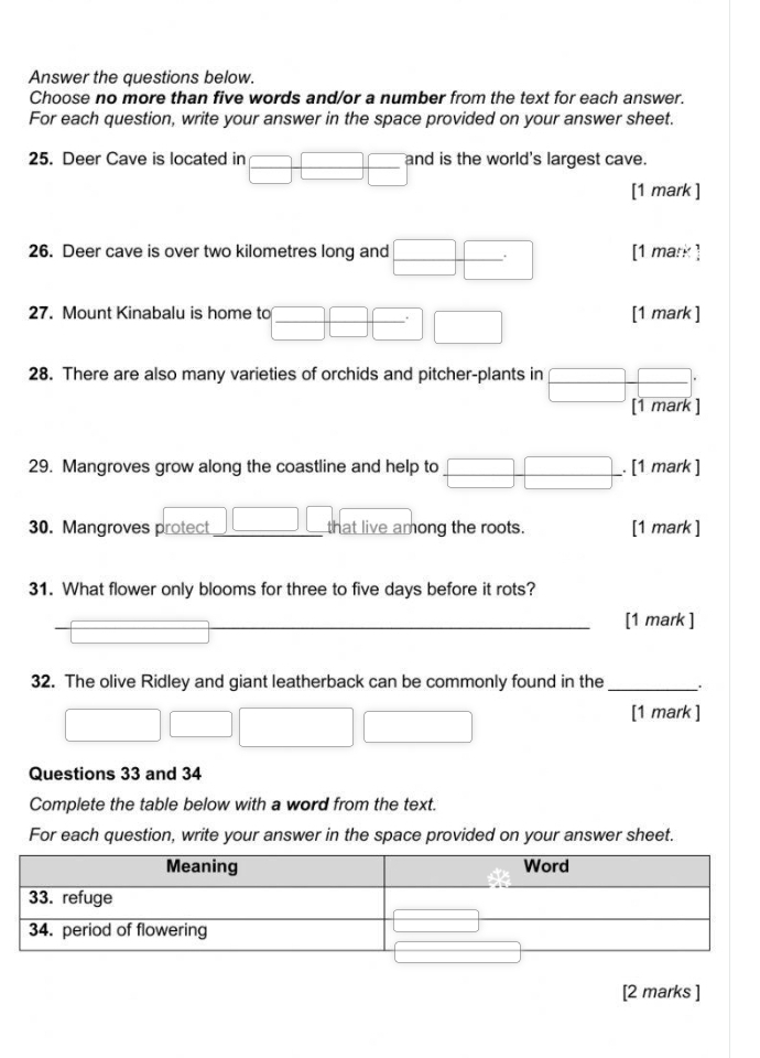 Answer the questions below.
Choose no more than five words and/or a number from the text for each answer.
For each question, write your answer in the space provided on your answer sheet.
25. Deer Cave is located in □ □ □ and is the world's largest cave.
[1 mark ]
26. Deer cave is over two kilometres long and □ □^ [1 mark ]
27. Mount Kinabalu is home to □ □ □^.□ [1 mark ]
28. There are also many varieties of orchids and pitcher-plants in □ frac □ □ 
[1 mark ]
29. Mangroves grow along the coastline and help to □ □. [1 mark ]
□
30. Mangroves protect _ || that live among the roots. [1 mark ]
31. What flower only blooms for three to five days before it rots?
_[1 mark ]
overline 
32. The olive Ridley and giant leatherback can be commonly found in the_
x_ □ /□   □ □ □
[1 mark ]
Questions 33 and 34
Complete the table below with a word from the text.
For each question, write your answer in the space provided on your answer sheet.
[2 marks ]