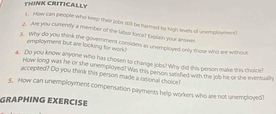 THINK CRITICALLY 
1. How can people who keep their jobs still be harmed by high levels of unemployment? 
2. Are you currently a member of the labor force? Explain your answer. 
3. Why do you think the government considers as unemployed only those who are without 
employment but are looking for work? 
4. Do you know anyone who has chosen to change jobs? Why did this person make this choice? 
How long was he or she unemployed? Was this person satisfied with the job he or she eventually 
accepted? Do you think this person made a rational choice? 
5. How can unemployment compensation payments help workers who are not unemployed? 
GRAPHING EXERCISE