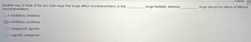 Another way to think of the two main ways that drugs affect neurotransmitters, is that_ drugs facilitate, whereas _drugs disrupt the effects of different
neurotransmitters .
A. excitatory; inhibitory
B. Inhibitory; excitatory
c. antagonist; agonist
D. agonist; antagonist