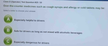 Claws D (Operaltor) Test Question #25 / 30
Over-the-counter medicines such as cough syrups and allergy or cold tablets may be:
Select a letter to choose your answer.
A Especially helpful to drivers
B Safe for drivers as long as not mixed with alcoholic beverages
C Especially dangerous for drivers