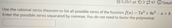 □ 0.25/1 pt つ3 97 Detail 
Use the rational zeros theorem to list all possible zeros of the function f(x)=7x^3+4x^2-x+3. 
Enter the possible zeros separated by commas. You do not need to factor the polynomial.