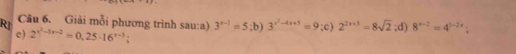 RI Câu 6. Giải mỗi phương trình sau:a) 3^(x-1)=5;b) 3^(x^2)-4x+5=9;c) 2^(2x+3)=8sqrt(2);d) 8^(x-2)=4^(1-2x)
e) 2^(x^2)-3x-2=0,25· 16^(x-3)