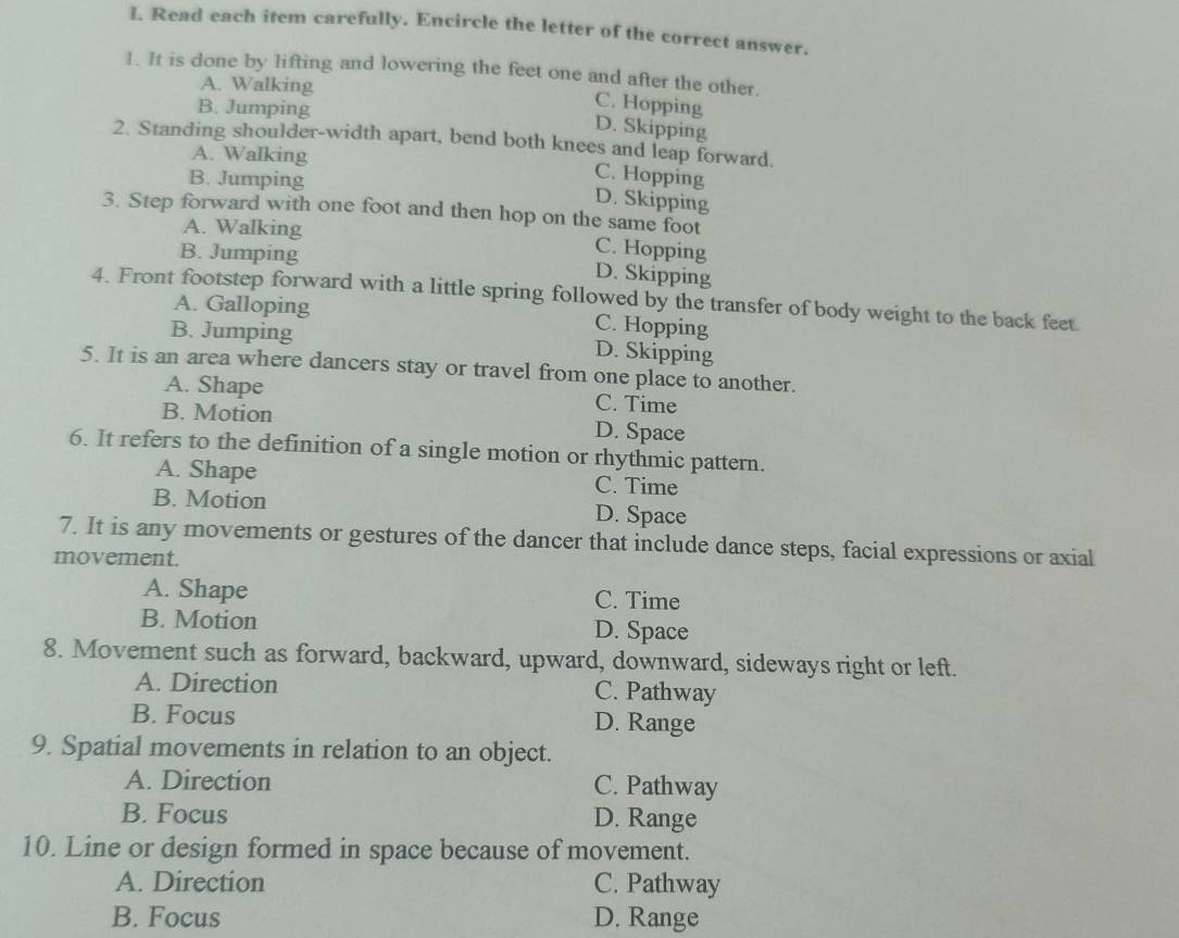 Read each item carefully. Encircle the letter of the correct answer.
1. It is done by lifting and lowering the feet one and after the other.
A. Walking
B. Jumping
C. Hopping
D. Skipping
2. Standing shoulder-width apart, bend both knees and leap forward.
A. Walking
B. Jumping
C. Hopping
D. Skipping
3. Step forward with one foot and then hop on the same foot
A. Walking C. Hopping
B. Jumping D. Skipping
4. Front footstep forward with a little spring followed by the transfer of body weight to the back feet.
A. Galloping C. Hopping
B. Jumping D. Skipping
5. It is an area where dancers stay or travel from one place to another.
A. Shape C. Time
B. Motion D. Space
6. It refers to the definition of a single motion or rhythmic pattern.
A. Shape C. Time
B. Motion D. Space
7. It is any movements or gestures of the dancer that include dance steps, facial expressions or axial
movement.
A. Shape C. Time
B. Motion D. Space
8. Movement such as forward, backward, upward, downward, sideways right or left.
A. Direction C. Pathway
B. Focus D. Range
9. Spatial movements in relation to an object.
A. Direction C. Pathway
B. Focus D. Range
10. Line or design formed in space because of movement.
A. Direction C. Pathway
B. Focus D. Range