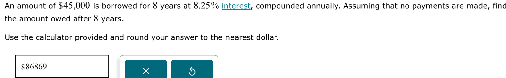 An amount of $45,000 is borrowed for 8 years at 8.25% interest, compounded annually. Assuming that no payments are made, find 
the amount owed after 8 years. 
Use the calculator provided and round your answer to the nearest dollar.
$86869
×