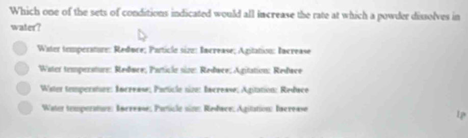 Which one of the sets of conditions indicated would all increase the rate at which a powder dissolves in
water?
Water temperature: Reduce; Particle size: Increase; Agitation: Increase
Water temperature: Redøce; Particle size: Redace; Agitation: Reduce
Water temperstes: Increase; Particle sine: Increase; Agitation: Redace
Water temperature: Increase; Paticle sine: Redwce, Agitation: Increase
1p