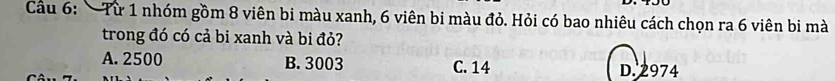 Cầu 6: Từ 1 nhóm gồm 8 viên bi màu xanh, 6 viên bi màu đỏ. Hỏi có bao nhiêu cách chọn ra 6 viên bi mà
trong đó có cả bi xanh và bi đỏ?
A. 2500 B. 3003 C. 14 D. 2974