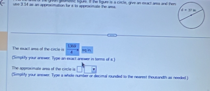 Tur the given goometric ligure. If the figure is a circle, give an exact area and then
use 3.14 as an approximation for z to approximate the area. 
The exact area of the circle is  1369/4 z sq in.
(Simplify your answer. Type an exact answer in terms of π )
The approximate area of the circle is □°
(Simplify your answer. Type a whole number or decimal rounded to the nearest thousandth as needed.)