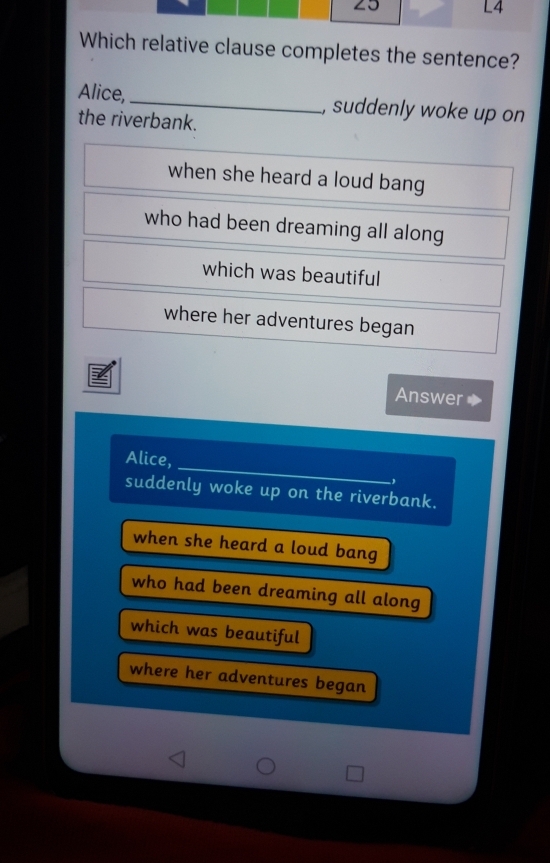 L4
Which relative clause completes the sentence?
Alice,_ , suddenly woke up on
the riverbank.
when she heard a loud bang
who had been dreaming all along
which was beautiful
where her adventures began
Answer
Alice, _,
suddenly woke up on the riverbank.
when she heard a loud bang
who had been dreaming all along
which was beautiful
where her adventures began