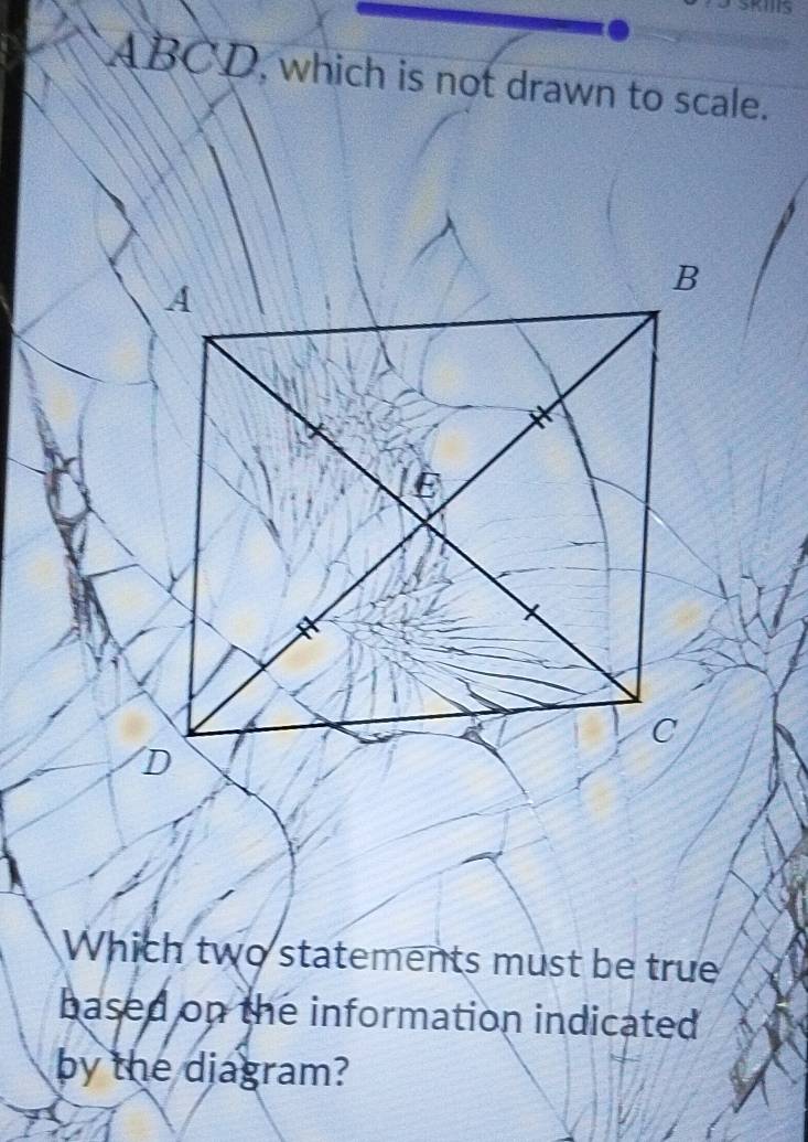 ABCD, which is not drawn to scale. 
Which two statements must be true 
based on the information indicated 
by the diagram?