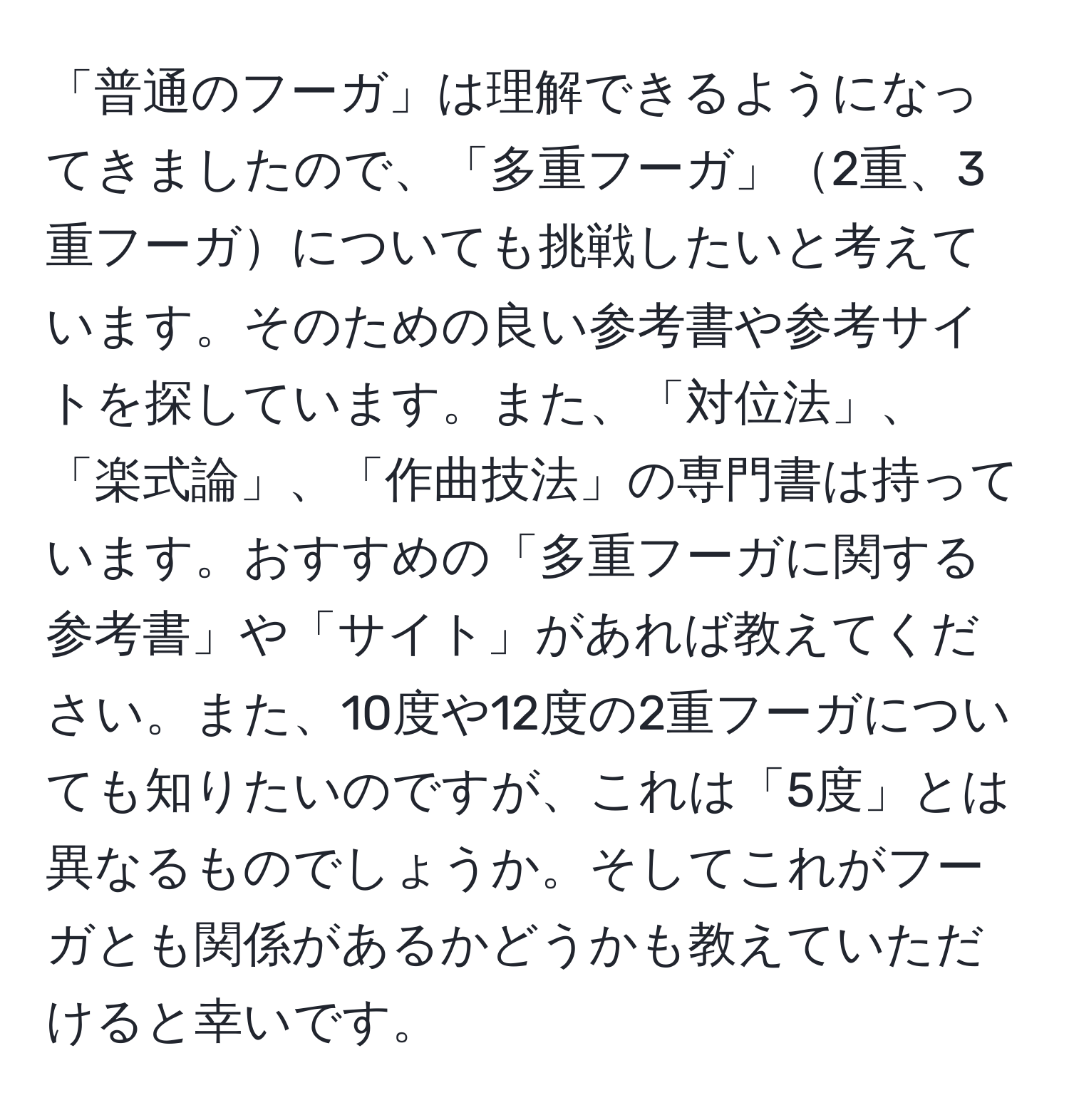 「普通のフーガ」は理解できるようになってきましたので、「多重フーガ」2重、3重フーガについても挑戦したいと考えています。そのための良い参考書や参考サイトを探しています。また、「対位法」、「楽式論」、「作曲技法」の専門書は持っています。おすすめの「多重フーガに関する参考書」や「サイト」があれば教えてください。また、10度や12度の2重フーガについても知りたいのですが、これは「5度」とは異なるものでしょうか。そしてこれがフーガとも関係があるかどうかも教えていただけると幸いです。