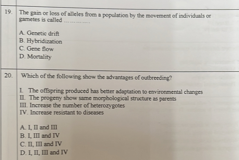 The gain or loss of alleles from a population by the movement of individuals or
gametes is called_
A. Genetic drift
B. Hybridization
C. Gene flow
D. Mortality
20. Which of the following show the advantages of outbreeding?
L The offspring produced has better adaptation to environmental changes
II. The progeny show same morphological structure as parents
III. Increase the number of heterozygotes
IV. Increase resistant to diseases
A. I, II and III
B. I, III and IV
C. II, III and IV
D. I, II, III and IV