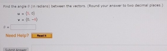 Find the angle θ (in radians) between the vectors. (Round your answer to two decimal places.)
u=(5,0)
v=langle 0,-6rangle
θ =
Need Help? Read It 
Submit Answer