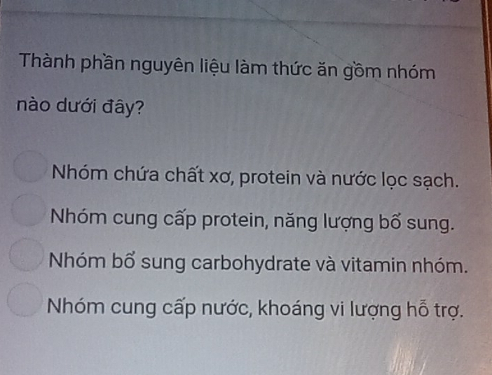 Thành phần nguyên liệu làm thức ăn gồm nhóm
nào dưới đây?
Nhóm chứa chất xơ, protein và nước lọc sạch.
Nhóm cung cấp protein, năng lượng bổ sung.
Nhóm bổ sung carbohydrate và vitamin nhóm.
Nhóm cung cấp nước, khoáng vi lượng hỗ trợ.