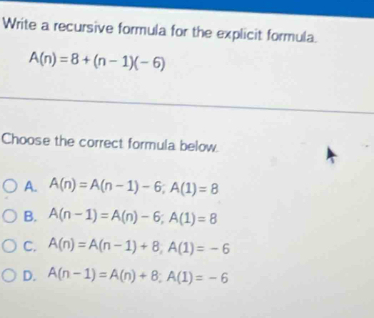 Write a recursive formula for the explicit formula.
A(n)=8+(n-1)(-6)
Choose the correct formula below.
A. A(n)=A(n-1)-6; A(1)=8
B. A(n-1)=A(n)-6; A(1)=8
C. A(n)=A(n-1)+8, A(1)=-6
D. A(n-1)=A(n)+8; A(1)=-6