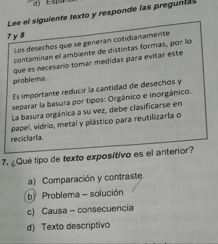 d) Espanc
Lee el siguiente texto y responde las preguntas
7 y8
Los desechos que se generan cotidianamente
contaminan el ambiente de distintas formas, por lo
que es necesario tomar medidas para evitar este
problema.
Es importante reducir la cantidad de desechos y
separar la basura por tipos: Orgánico e inorgánico.
La basura orgánica a su vez, debe clasificarse en
papel, vidrio, metal y plástico para reutilizarla o
reciclarla.
7. ¿Qué tipo de texto expositivo es el anterior?
a) Comparación y contraste
b) Problema - solución
c) Causa - consecuencia
d) Texto descriptivo