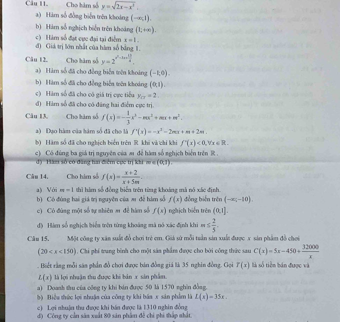 Cho hàm số y=sqrt(2x-x^2).
a) Hàm số đồng biến trên khoảng (-∈fty ;1).
b) Hàm số nghịch biển trên khoảng (1;+∈fty ).
c) Hàm số đạt cực đại tại điểm x=1.
d) Giá trị lớn nhất của hàm số bằng 1.
Câu 12. Cho hàm số y=2^(x^2)-3x+ 13/4 .
a) Hàm số đã cho đồng biển trên khoảng (-1;0).
b) Hàm số đã cho đồng biến trên khoảng (0;1).
c) Hàm số đã cho có giá trị cực tiểu y_cr=2.
d) Hàm số đã cho có đúng hai điểm cực trị.
Câu 13. Cho hàm số f(x)=- 1/3 x^3-mx^2+mx+m^2.
a) Đạo hàm của hàm số đã cho là f'(x)=-x^2-2mx+m+2m.
b) Hàm số đã cho nghịch biến trên R khi và chỉ khi f'(x)<0,forall x∈ R.
c) Có đúng ba giá trị nguyên của m để hàm số nghịch biến trên R .
d) Hãm số có đũng hai điểm cực trị khi m∈ (0;1).
Câu 14. Cho hàm số f(x)= (x+2)/x+5m .
a) Với m=1 thì hàm số đồng biến trên từng khoảng mả nó xác định.
b) Có đúng hai giá trị nguyên của m đề hàm số f(x) đồng biến trên (-∈fty ;-10).
c) Có đúng một số tự nhiên m để hàm số f(x) nghịch biến trên (0;1].
d) Hàm số nghịch biến trên từng khoảng mà nó xác định khi m≤  2/5 .
Câu 15. Một công ty xản suất đồ chơi trẻ em. Giả sử mỗi tuần sản xuất được x sản phẩm đồ chơi
(20 . Chi phí trung bình cho một sản phẩm được cho bởi công thức sau C(x)=5x-450+ 32000/x . Biết rằng mỗi sản phần đồ chơi được bán đồng giá là 35 nghìn đồng. Gọi T(x) là số tiền bán được và
L(x) là lợi nhuận thu được khi bản x sản phẩm.
a) Doanh thu của công ty khi bán được 50 là 1570 nghìn đồng.
b) Biểu thức lợi nhuận của công ty khi bán x sản phầm là L(x)=35x.
c) Lợi nhuận thu được khi bán được là 1310 nghìn đồng
d) Công ty cần sản xuất 80 sản phẩm đề chi phi thấp nhất.