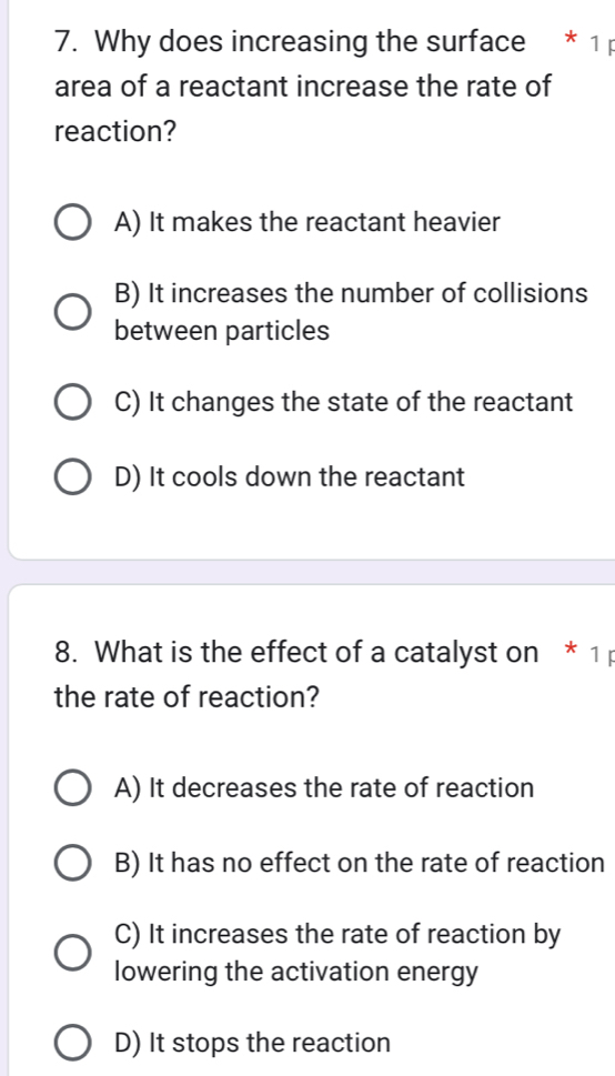 Why does increasing the surface * 1 
area of a reactant increase the rate of
reaction?
A) It makes the reactant heavier
B) It increases the number of collisions
between particles
C) It changes the state of the reactant
D) It cools down the reactant
8. What is the effect of a catalyst on * 1
the rate of reaction?
A) It decreases the rate of reaction
B) It has no effect on the rate of reaction
C) It increases the rate of reaction by
lowering the activation energy
D) It stops the reaction