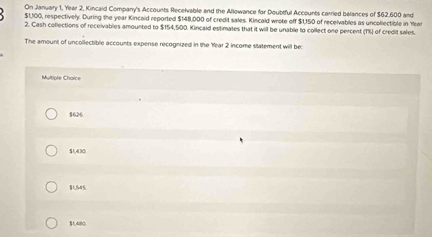 On January 1, Year 2, Kincaid Company's Accounts Receivable and the Allowance for Doubtful Accounts carried balances of $62,600 and
$1,100, respectively. During the year Kincaid reported $148,000 of credit sales. Kincald wrote off $1,150 of receivables as uncollectible in Year
2. Cash collections of receivables amounted to $154,500. Kincaid estimates that it will be unable to collect one percent (1%) of credit sales.
The amount of uncollectible accounts expense recognized in the Year 2 income statement will be:
Multiple Choice
$626
$1,430.
$1,545.
$1,480.