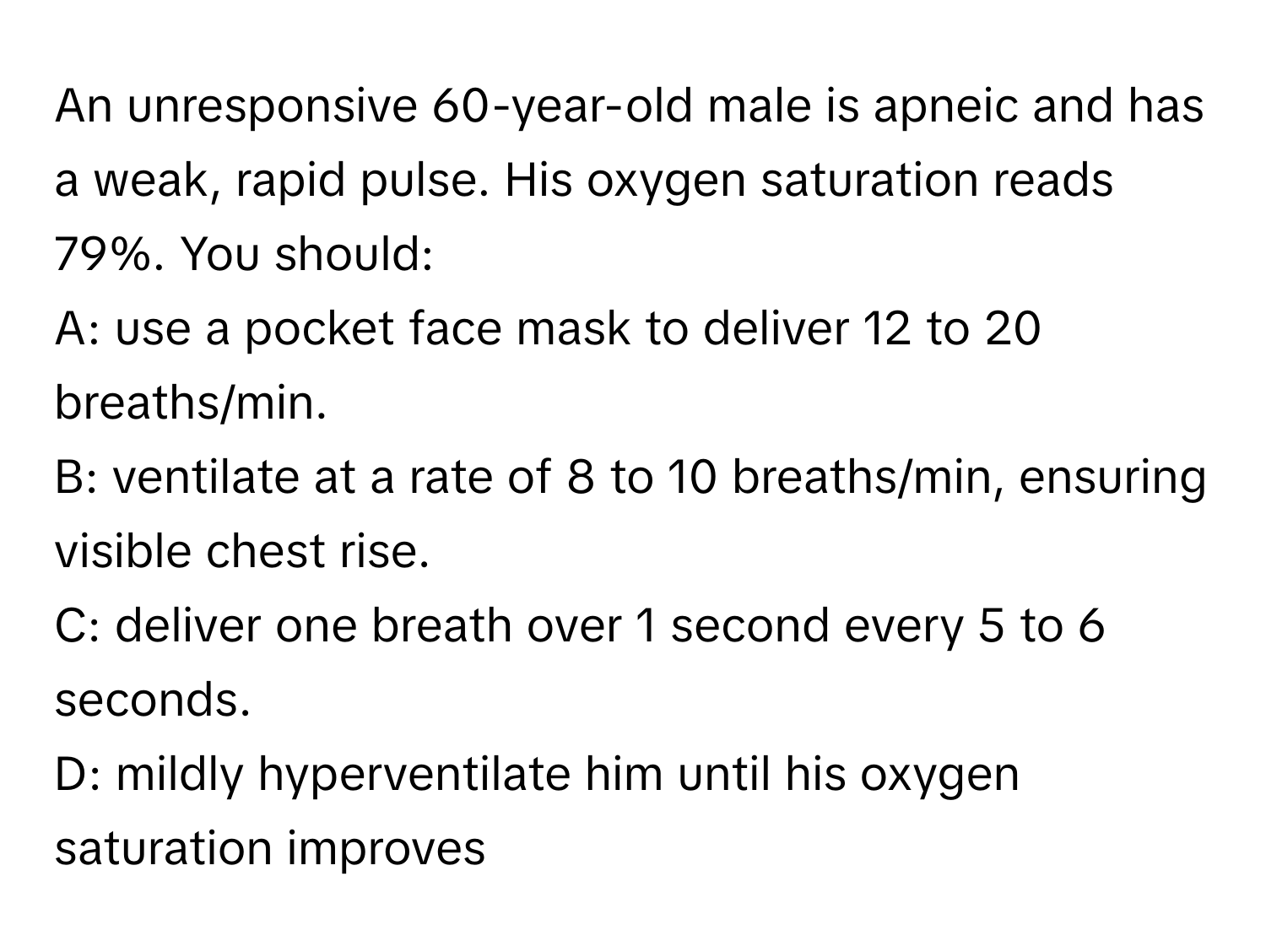 An unresponsive 60-year-old male is apneic and has a weak, rapid pulse. His oxygen saturation reads 79%. You should:

A: use a pocket face mask to deliver 12 to 20 breaths/min.
B: ventilate at a rate of 8 to 10 breaths/min, ensuring visible chest rise.
C: deliver one breath over 1 second every 5 to 6 seconds.
D: mildly hyperventilate him until his oxygen saturation improves