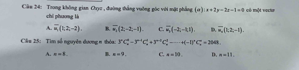 Cầu 24: Trong không gian Oxyz , đường thẳng vuông góc với mặt phẳng (α): x+2y-2z-1=0 có một vectơ
chỉ phương là
A. overline u_1(1;2;-2). B. overline u_2(2;-2;-1). C. overline u_3(-2;-1;1). D. overline u_4(1;2;-1). 
Câu 25: Tìm số nguyên dương n thỏa: 3''C_n^(0-3^n-1)C_n^(1+3^n-2)C_n^(2-·s · +(-1)^n)C_n^n=2048.
A. n=8. B. n=9. C. n=10. D. n=11.