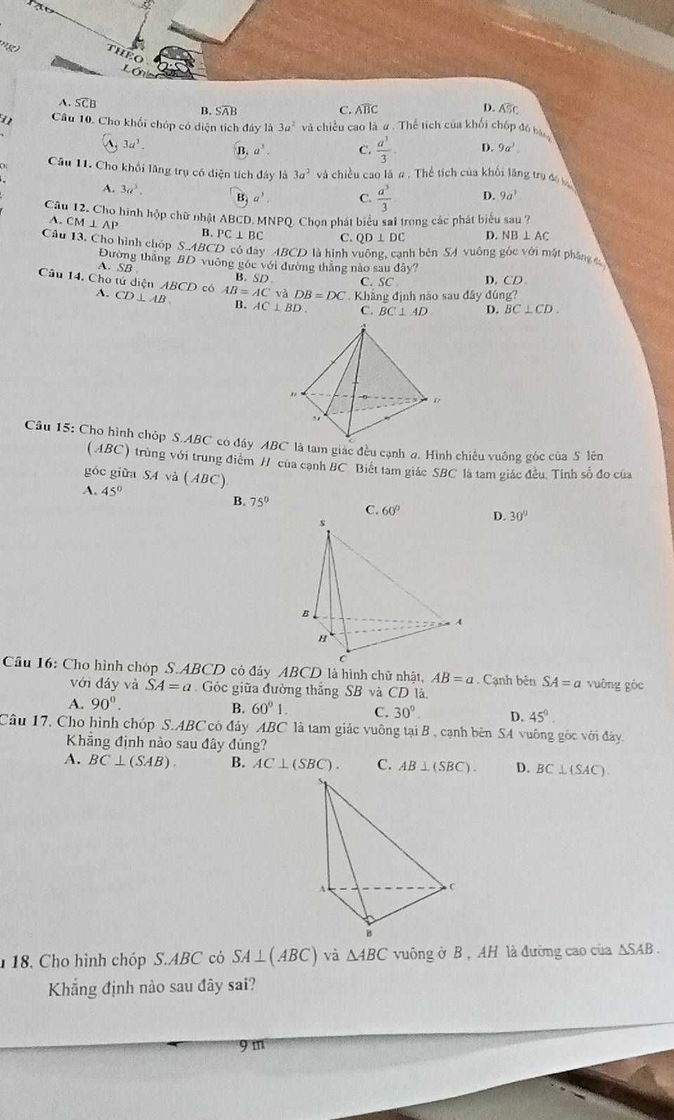 ng
THEO
Lóig
A. SCB B. Soverline AB
C. Aoverline BC
D. overline ASC
Câu 10. Cho khối chóp có diện tích đây là 3a^2 và chiều cao là ư . Thể tích của khổi chốp đó bn
3a^3.
B. a^3. C.  a^3/3 .
D. 9a^3.
Câu 11. Cho khổi lăng trụ có diện tích đây là 3a^2 và chiều cao là # . Thể tích của khối lãng trụ đ
A. 3a^3. B a^3, 9a^3
C.  a^3/3 
D.
Câu 12. Cho hình hộp chữ nhật ABCD. MNPQ. Chọn phát biểu sai trong các phát biểu sau ?
A. CM ⊥ AP B. PC⊥ BC
C.QD ⊥ DC D. NB ⊥ AC
Cầu 13. Cho hình chóp S.A BCD có đây ABCD là hình vuông, cạnh bên SA vuông góc với mặt pháng 
Đường thắng BD vuỡng gốc với đường thắng nào sau đây?
A. SB
B. SD C. SC D. CD 
Câu 14. Cho tứ diện ABCD có AB=AC và DB=DC Khẳng định nào sau đây đúng?
A. CD⊥ AB. B. AC⊥ BD C. BC⊥ AD D. BC⊥ CD.
Câu 15: Cho hình chóp S.ABC có đáy ABC là tam giác đều cạnh ạ. Hình chiều vuông góc của S lên
(ABC) trùng với trung điểm H của cạnh BC. Biết tam giác SBC là tam giác đều. Tính số đo của
góc giữa SA và ( ABC)
A. 45°
B. 75°
C. 60° D. 30°
Câu 16: Cho hình chóp S.ABCD có đáy ABCD là hình chữ nhật, AB=a. Cạnh bên SA=a vuông góc
với đáy và SA=a Góc giữa đường thắng SB và CD là
A. 90°.
B. 60°1. 30°.
C.
D. 45^0.
Câu 17. Cho hình chóp S.ABC có đảy ABC là tam giác vuông tại B , cạnh bên SA vuông gốc với đây.
Khẳng định nào sau đây đúng?
A. BC⊥ (SAB). B. AC⊥ (SBC). C. AB⊥ (SBC). D. BC⊥ (SAC).
18, Cho hình chóp S.ABC có SA⊥ (ABC) và △ ABC vuông ở B, AH là đường cao của △ SAB.
Khẳng định nào sau đây sai?
9m