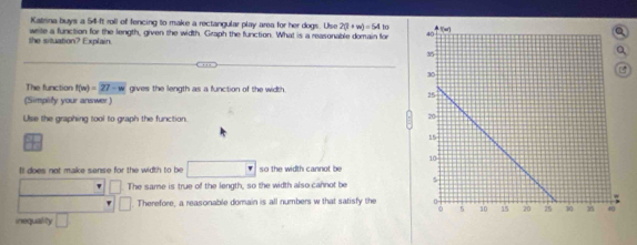 Katsna buys a 54 -It roll of fencing to make a rectangular play area for her dogs. Use 2(1+w)=54to
she situation? Explain. write a function for the length, given the width. Graph the function. What is a reasonable domain for 
The function f(m)=27-w gives the length as a function of the width 
(Simplity your answer )
Use the graphing tool to graph the function
Il does not make sense for the width to be □ so the width cannot be
□ The same is true of the length, so the width also cannot be 
□ Therefore, a reasonable domain is all numbers w that satisfy the 
inequality □