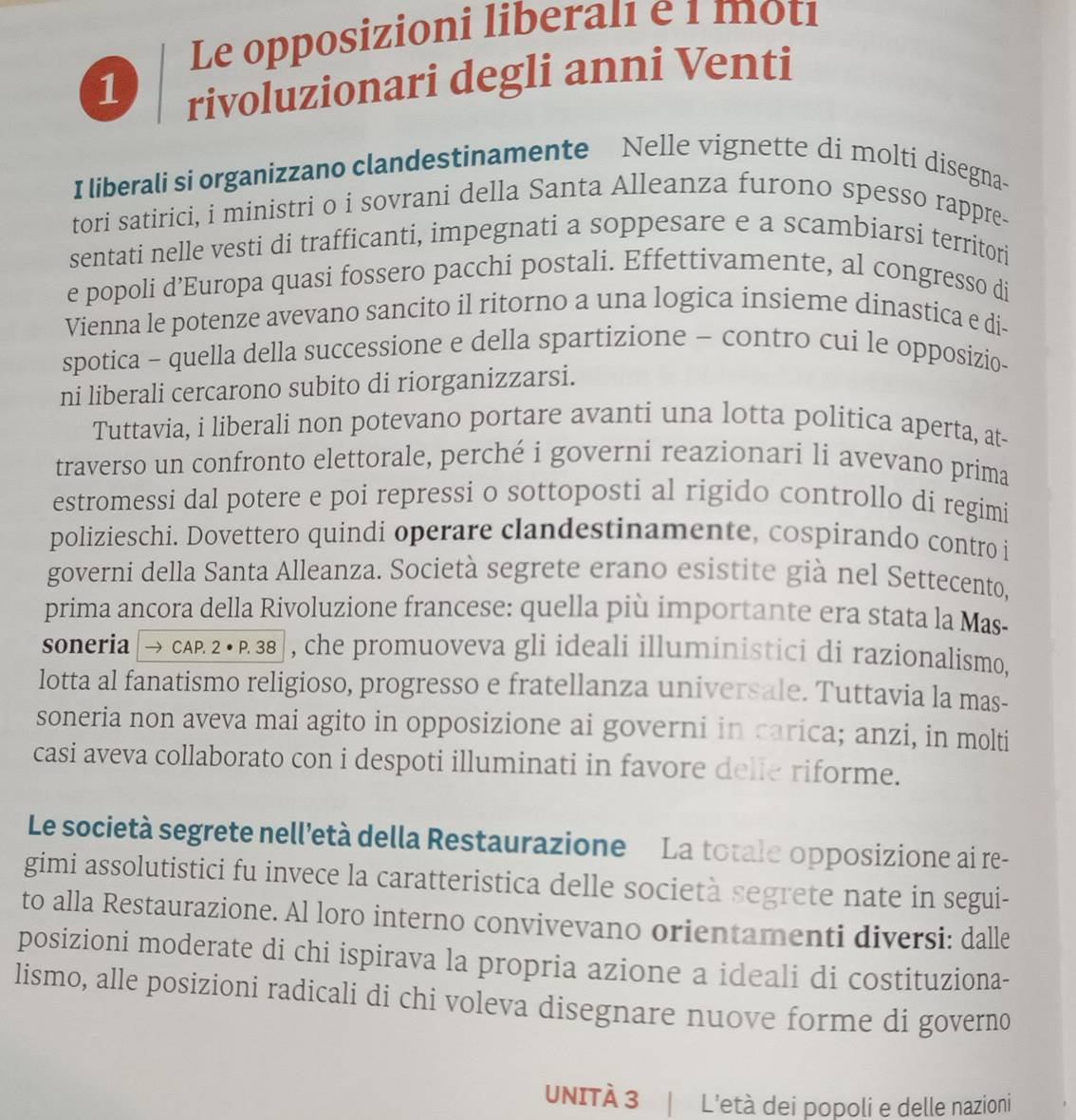 Le opposizioni liberalı e 1 motı
1
rivoluzionari degli anni Venti
I liberali si organizzano clandestinamente Nelle vignette di molti disegna-
tori satirici, i ministri o i sovrani della Santa Alleanza furono spesso rappre-
sentati nelle vesti di trafficanti, impegnati a soppesare e a scambiarsi territori
e popoli d’Europa quasi fossero pacchi postali. Effettivamente, al congresso di
Vienna le potenze avevano sancito il ritorno a una logica insieme dinastica e di-
spotica - quella della successione e della spartizione - contro cui le opposizio-
ni liberali cercarono subito di riorganizzarsi.
Tuttavia, i liberali non potevano portare avanti una lotta politica aperta, at-
traverso un confronto elettorale, perché i governi reazionari li avevano prima
estromessi dal potere e poi repressi o sottoposti al rigido controllo di regimi
polizieschi. Dovettero quindi operare clandestinamente, cospirando contro i
governi della Santa Alleanza. Società segrete erano esistite già nel Settecento,
prima ancora della Rivoluzione francese: quella più importante era stata la Mas-
soneria → CAP. 2 • P. 38 , che promuoveva gli ideali illuministici di razionalismo,
lotta al fanatismo religioso, progresso e fratellanza universale. Tuttavia la mas-
soneria non aveva mai agito in opposizione ai governi in carica; anzi, in molti
casi aveva collaborato con i despoti illuminati in favore delie riforme.
Le società segrete nell'età della Restaurazione La totale opposizione ai re-
gimi assolutistici fu invece la caratteristica delle società segrete nate in segui-
to alla Restaurazione. Al loro interno convivevano orientamenti diversi: dalle
posizioni moderate di chi ispirava la propria azione a ideali di costituziona-
lismo, alle posizioni radicali di chi voleva disegnare nuove forme di governo
UNITÀ 3 L'età dei popoli e delle nazioni