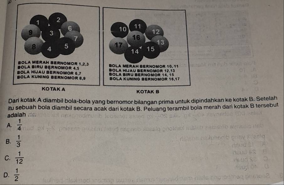 2
1 ▲ 6
9 3
7
8 4 5
BOLA MERAH BERNOMOR 1, 2, 3
BOLA BIRU BERNOMOR 4, 5
BOLA HIJAU BERNOMOR 6, 7
BOLA KUNING BERNOMOR 8, 9
KOTAK A
Dari kotak A diambil bola-bola yang bernomor bilangan prima untuk dipindahkan ke kotak B. Setelah
itu sebuah bola diambil secara acak dari kotak B. Peluang terambil bola merah dari kotak B tersebut
adalah .
A.  1/4 
B.  1/3 
C.  1/12 
D.  1/2 