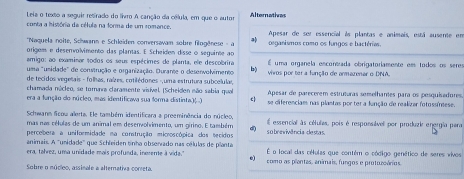 Leia o texto a seguir resirado do livro A canção da célula, em que o autor Alternatives
conta a história de célula na forma de um romance. Apesar de ser essencial às plantas e animais, está ausente em
*Naquela noite, Schwann e Schleiden conversavam sobre filogênese - a  organismos como os fungos e bactéries.
origems e desenvolvimento das plantas. E Scheiden disse o seguinte ao
amigo: ao examinar todos os seus espécimes de planta, ele descobrira É uma organela encontada obrigatoriamente em todos os seres
umsa "unidade" de construção e organização. Ourante o deservolvimento b)  vivos por ter a função de ormazenar o DNA.
de tecidos vegetais - folhas, raízes, cotilédones -,uma estrutura subcelulas,
chamada núcleo, se torara claramente visível (Scheiden não sabia qual Apesar de parecerem estruturas semelhantes para os pesquisadores,
era a função do núcleo, mas identificava sua forma distinta.)( .) E  se diferenciaes nas plantas por ter a fanção de realizar fotossínese.
Schwann Scou alerta. Ele também identificara a preeminência do núcleo,
mas nas células de um animal em desenvolvimento, um girino. E também El essencial às cétulas, pois é respoesável por produzi energia pera
percebera a uniformidade na construção microscópica dos tecidos  sobrnvivência destas.
animais. A 'unidade' que Schleiden tinho obserrado nas células de planta É o local das células que contém o código genético de seres vivos
era, talvez, uma unidade mais profunda, inereme à vida." *) como as pientes, animais, fungos e protuzoários.
Sobre o núcleo, assinale a alternativa correta.