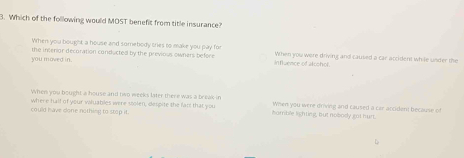 Which of the following would MOST benefit from title insurance?
When you bought a house and somebody tries to make you pay for
the interior decoration conducted by the previous owners before When you were driving and caused a car accident while under the
you moved in. influence of alcohol.
When you bought a house and two weeks later there was a break-in
where half of your valuables were stolen, despite the fact that you When you were driving and caused a car accident because of
could have done nothing to stop it. horrible lighting, but nobody got hurt.