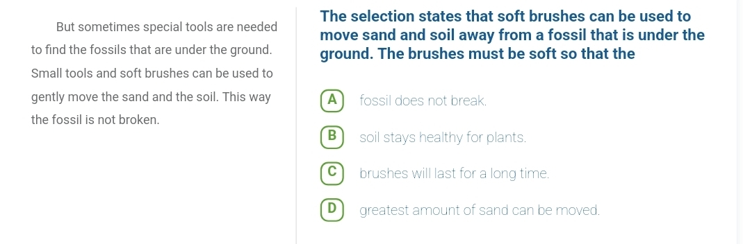 The selection states that soft brushes can be used to
But sometimes special tools are needed move sand and soil away from a fossil that is under the
to find the fossils that are under the ground. ground. The brushes must be soft so that the
Small tools and soft brushes can be used to
gently move the sand and the soil. This way A fossil does not break.
the fossil is not broken.
B) soil stays healthy for plants.
C brushes will last for a long time.
D ) greatest amount of sand can be moved.