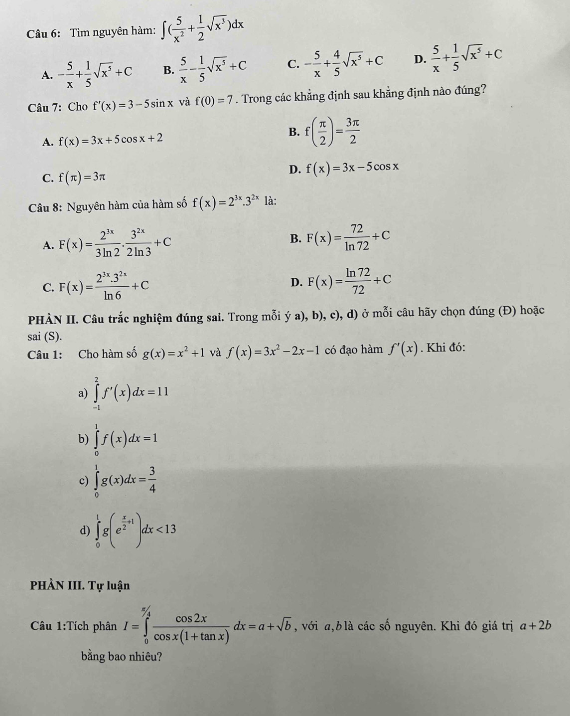 Tìm nguyên hàm: ∈t ( 5/x^2 + 1/2 sqrt(x^3))dx
A. - 5/x + 1/5 sqrt(x^5)+C B.  5/x - 1/5 sqrt(x^5)+C C. - 5/x + 4/5 sqrt(x^5)+C D.  5/x + 1/5 sqrt(x^5)+C
Câu 7: Cho f'(x)=3-5sin x và f(0)=7. Trong các khẳng định sau khẳng định nào đúng?
A. f(x)=3x+5cos x+2
B. f( π /2 )= 3π /2 
C. f(π )=3π
D. f(x)=3x-5cos x
Câu 8: Nguyên hàm của hàm số f(x)=2^(3x).3^(2x) là:
A. F(x)= 2^(3x)/3ln 2 ·  3^(2x)/2ln 3 +C
B. F(x)= 72/ln 72 +C
C. F(x)= (2^(3x).3^(2x))/ln 6 +C D. F(x)= ln 72/72 +C
PHÀN II. Câu trắc nghiệm đúng sai. Trong mỗi ya),b) , c), d) ở mỗi câu hãy chọn đúng (Đ) hoặc
sai (S).
Câu 1: Cho hàm số g(x)=x^2+1 và f(x)=3x^2-2x-1 có đạo hàm f'(x). Khi đó:
a) ∈tlimits _(-1)^2f'(x)dx=11
b) ∈tlimits _0^(1f(x)dx=1
c) ∈tlimits _0^1g(x)dx=frac 3)4
d) ∈tlimits _0^(1g(e^frac x)2+1)dx<13</tex>
PHÀN III. Tự luận
Cu 1:Tích phân I=∈tlimits _0^((π /4)frac cos 2x)cos x(1+tan x)dx=a+sqrt(b) , với a, b là các số nguyên. Khi đó giá trị a+2b
bằng bao nhiêu?