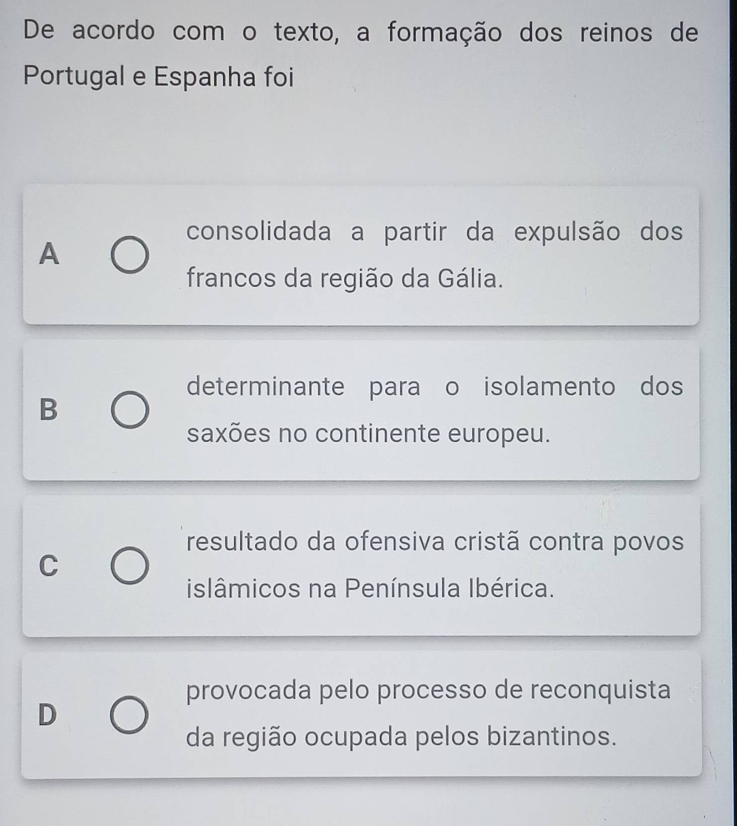 De acordo com o texto, a formação dos reinos de
Portugal e Espanha foi
consolidada a partir da expulsão dos
A
francos da região da Gália.
determinante para o isolamento dos
B
saxões no continente europeu.
resultado da ofensiva cristã contra povos
C
islâmicos na Península Ibérica.
provocada pelo processo de reconquista
D
da região ocupada pelos bizantinos.