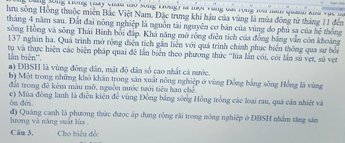 Soan thảo 
* Dang Sông Hồng (Hay châu thờ sống Hồng) là một vùng đất rộng lồn nam quan khu vục hà 
lưu sông Hồng thuộc miền Bắc Việt Nam. Đặc trưng khí hậu của vùng là mùa đông từ tháng 11 đến 
tháng 4 năm sau. Đất đai nông nghiệp là nguồn tài nguyên cơ bản của vùng do phù sạ của hệ thống 
sông Hồng và sông Thái Bình bồi đặp. Khả năng mở rộng diện tích của đồng băng vẫn còn khoảng
137 nghìn ha. Quá trình mở rộng diện tích gắn liền với quá trình chinh phục biển thông qua sự bồi 
tụ và thực hiện các biện pháp quai đê lần biển theo phương thức “lúa lần cói, cói lần sú vẹt, sú vẹt 
lấn biển''. 
a) ĐBSH là vùng đông dân, mật độ dân số cao nhất cả nước. 
b) Một trong những khó khăn trong sản xuất nông nghiệp ở vùng Đồng bằng sông Hồng là vùng 
đất trong đê kém màu mỡ, nguồn nước tưới tiêu hạn chế. 
c) Mùa đông lạnh là điều kiển để vùng Đồng bằng sông Hồng trồng các loại rau, quả cận nhiệt và 
ôn đới. 
d) Quảng canh là phương thức được áp dụng rộng rãi trong nông nghiệp ở ĐBSH nhằm tăng sản 
lượng và năng suất lúa . 
Câu 3. Cho biểu đồ: