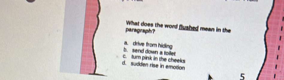 What does the word flushed mean in the
paragraph?
a. drive from hiding
b. send down a toilet
c. turn pink in the cheeks
d. sudden rise in emotion
5