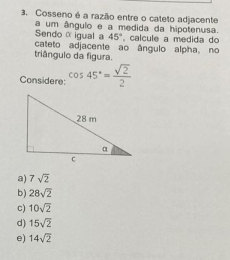 Cosseno é a razão entre o cateto adjacente
a um ângulo e a medida da hipotenusa.
Sendo α igual a 45°
cateto adjacente ao ângulo alpha, no , calcule a medida do
triângulo da figura.
Considere: cos 45°= sqrt(2)/2 
a) 7sqrt(2)
b) 28sqrt(2)
c) 10sqrt(2)
d) 15sqrt(2)
e) 14sqrt(2)