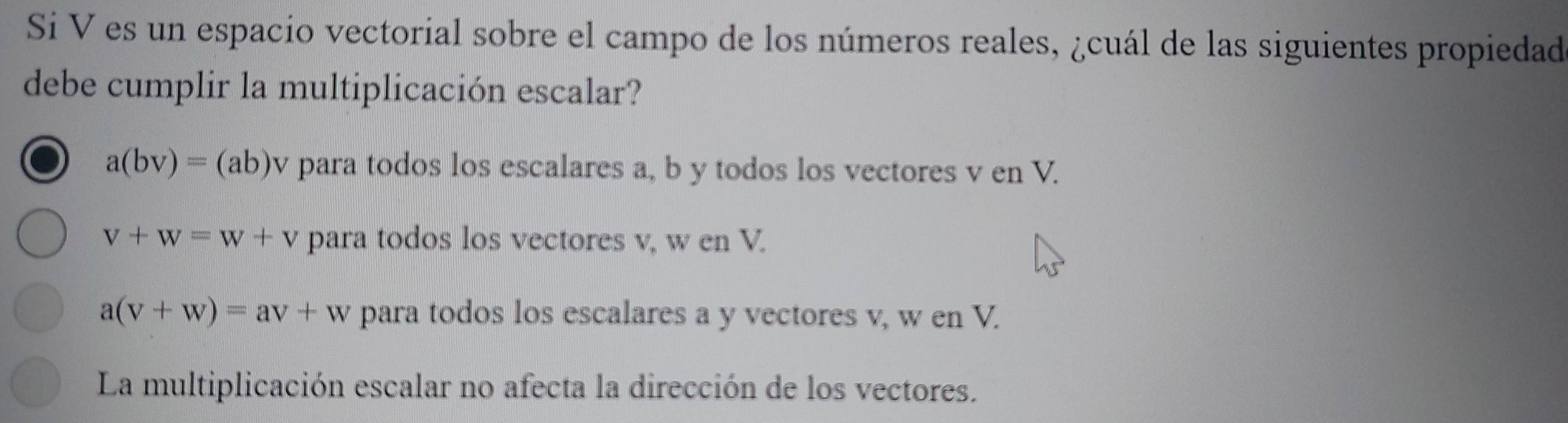 Si V es un espacio vectorial sobre el campo de los números reales, ¿cuál de las siguientes propiedad
debe cumplir la multiplicación escalar?
a(bv)=(ab)v para todos los escalares a, b y todos los vectores v en V.
V+W=W+V para todos los vectores v, w en V.
a(v+w)=av+w para todos los escalares a y vectores v, w en V.
La multiplicación escalar no afecta la dirección de los vectores.