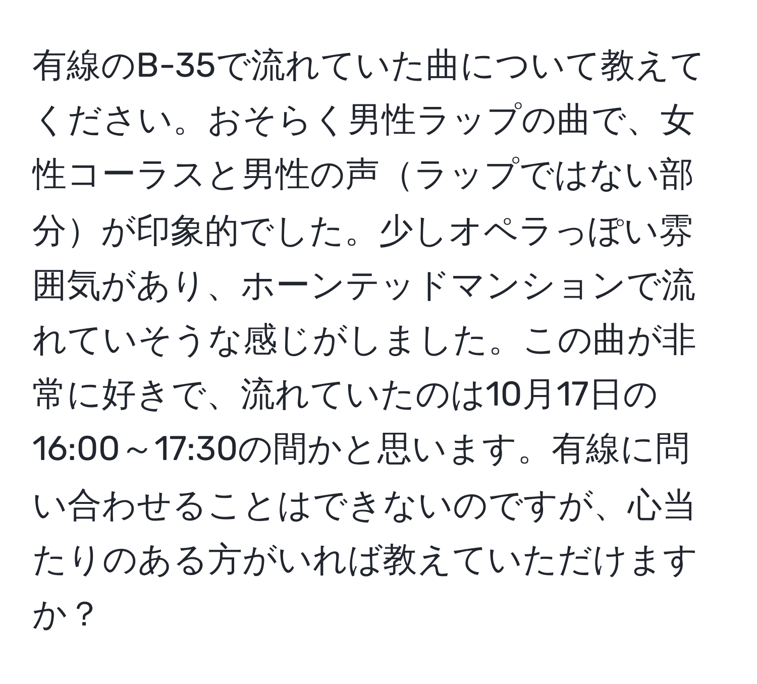 有線のB-35で流れていた曲について教えてください。おそらく男性ラップの曲で、女性コーラスと男性の声ラップではない部分が印象的でした。少しオペラっぽい雰囲気があり、ホーンテッドマンションで流れていそうな感じがしました。この曲が非常に好きで、流れていたのは10月17日の16:00～17:30の間かと思います。有線に問い合わせることはできないのですが、心当たりのある方がいれば教えていただけますか？