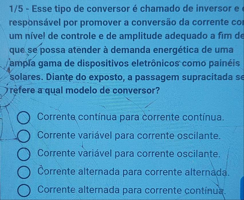 1/5 - Esse tipo de conversor é chamado de inversor e é
responsável por promover a conversão da corrente cor
um nível de controle e de amplitude adequado a fim de
que se possa atender à demanda energética de uma
ampla gama de dispositivos eletrônicos como painéis
solares. Diante do exposto, a passagem supracitada se
refere a qual modelo de conversor?
Corrente contínua para corrente contínua.
Corrente variável para corrente oscilante.
Corrente variável para corrente oscilante.
Corrente alternada para corrente alternada.
Corrente alternada para corrente contínua.