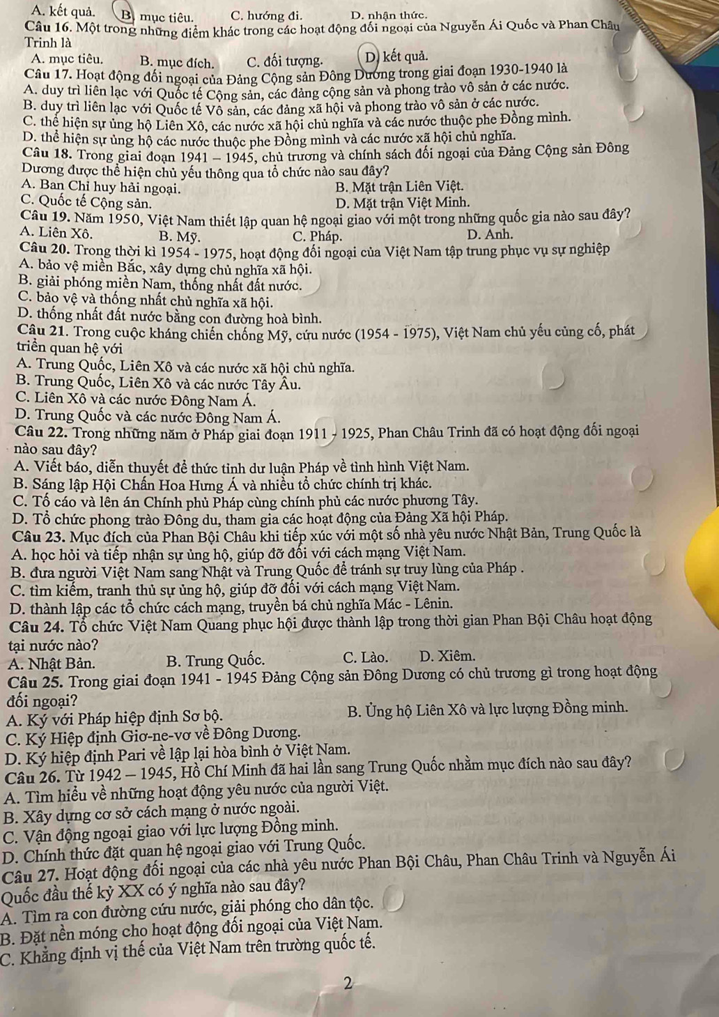 A. kết quả. B mục tiêu. C. hướng đi. D. nhận thức.
Câu 16. Một trong những điểm khác trong các hoạt động đối ngoại của Nguyễn Ái Quốc và Phan Châu
Trinh là
A. mục tiêu. B. mục đích. C. đối tượng. D. kết quả.
Câu 17. Hoạt động đối ngoại của Đảng Cộng sản Đông Dương trong giai đoạn 1930-1940 là
A. duy trì liên lạc với Quốc tế Cộng sản, các đảng cộng sản và phong trào vô sản ở các nước
B. duy trì liên lạc với Quốc tế Vô sản, các đảng xã hội và phong trào vô sản ở các nước.
C. thể hiện sự ủng hộ Liên Xô. các nước xã hội chủ nghĩa và các nước thuộc phe Đồng mình.
D. thể hiện sự ủng hộ các nước thuộc phe Đồng mình và các nước xã hội chủ nghĩa.
Câu 18. Trong giai đoạn 1941 - 1945, chủ trương và chính sách đối ngoại của Đảng Cộng sản Đông
Dương được thể hiện chủ yếu thông qua tổ chức nào sau đây?
A. Ban Chỉ huy hải ngoại. B. Mặt trận Liên Việt.
C. Quốc tế Cộng sản. D. Mặt trận Việt Minh.
Câu 19. Năm 1950, Việt Nam thiết lập quan hệ ngoại giao với một trong những quốc gia nào sau đây?
A. Liên Xô. B. Mỹ. C. Pháp. D. Anh.
Câu 20. Trong thời kì 1954 - 1975, hoạt động đổi ngoại của Việt Nam tập trung phục vụ sự nghiệp
A. bảo vệ miền Bắc, xây dựng chủ nghĩa xã hội.
B. giải phóng miền Nam, thống nhất đất nước.
C. bảo vệ và thống nhất chủ nghĩa xã hội.
D. thống nhất đất nước bằng con đường hoà bình.
Câu 21. Trong cuộc kháng chiến chống Mỹ, cứu nước (1954 - 1975), Việt Nam chủ yếu củng cố, phát
triển quan hệ với
A. Trung Quốc, Liên Xô và các nước xã hội chủ nghĩa.
B. Trung Quốc, Liên Xô và các nước Tây Âu.
C. Liên Xô và các nước Đông Nam Á.
D. Trung Quốc và các nước Đông Nam Á.
Câu 22. Trong những năm ở Pháp giai đoạn 1911 - 1925, Phan Châu Trinh đã có hoạt động đối ngoại
nào sau đây?
A. Viết báo, diễn thuyết đề thức tỉnh dư luận Pháp về tình hình Việt Nam.
B. Sáng lập Hội Chấn Hoa Hưng Á và nhiều tổ chức chính trị khác.
C. Tố cáo và lên án Chính phủ Pháp cùng chính phủ các nước phương Tây.
D. Tổ chức phong trào Đông du, tham gia các hoạt động của Đảng Xã hội Pháp.
Câu 23. Mục đích của Phan Bội Châu khi tiếp xúc với một số nhà yêu nước Nhật Bản, Trung Quốc là
A. học hỏi và tiếp nhận sự ủng hộ, giúp đỡ đối với cách mạng Việt Nam.
B. đưa người Việt Nam sang Nhật và Trung Quốc để tránh sự truy lùng của Pháp .
C. tìm kiếm, tranh thủ sự ủng hộ, giúp đỡ đối với cách mạng Việt Nam.
D. thành lập các tổ chức cách mạng, truyền bá chủ nghĩa Mác - Lênin.
Câu 24. Tổ chức Việt Nam Quang phục hội được thành lập trong thời gian Phan Bội Châu hoạt động
tại nước nào?
A. Nhật Bản. B. Trung Quốc. C. Lào. D. Xiêm.
Câu 25. Trong giai đoạn 1941 - 1945 Đảng Cộng sản Đông Dương có chủ trương gì trong hoạt động
đối ngoại?
A. Ký với Pháp hiệp định Sơ bộ. B. Ủng hộ Liên Xô và lực lượng Đồng minh.
C. Ký Hiệp định Giơ-ne-vơ về Đông Dương.
D. Ký hiệp định Pari về lập lại hòa bình ở Việt Nam.
Câu 26. Từ 1942 — 1945, Hồ Chí Minh đã hai lần sang Trung Quốc nhằm mục đích nào sau đây?
A. Tìm hiểu về những hoạt động yêu nước của người Việt.
B. Xây dựng cơ sở cách mạng ở nước ngoài.
C. Vận động ngoại giao với lực lượng Đồng minh.
D. Chính thức đặt quan hệ ngoại giao với Trung Quốc.
Câu 27. Hoạt động đối ngoại của các nhà yêu nước Phan Bội Châu, Phan Châu Trinh và Nguyễn Ái
Quốc đầu thế kỷ XX có ý nghĩa nào sau đây?
A. Tìm ra con đường cứu nước, giải phóng cho dân tộc.
B. Đặt nền móng cho hoạt động đối ngoại của Việt Nam.
C. Khẳng định vị thế của Việt Nam trên trường quốc tế.
2
