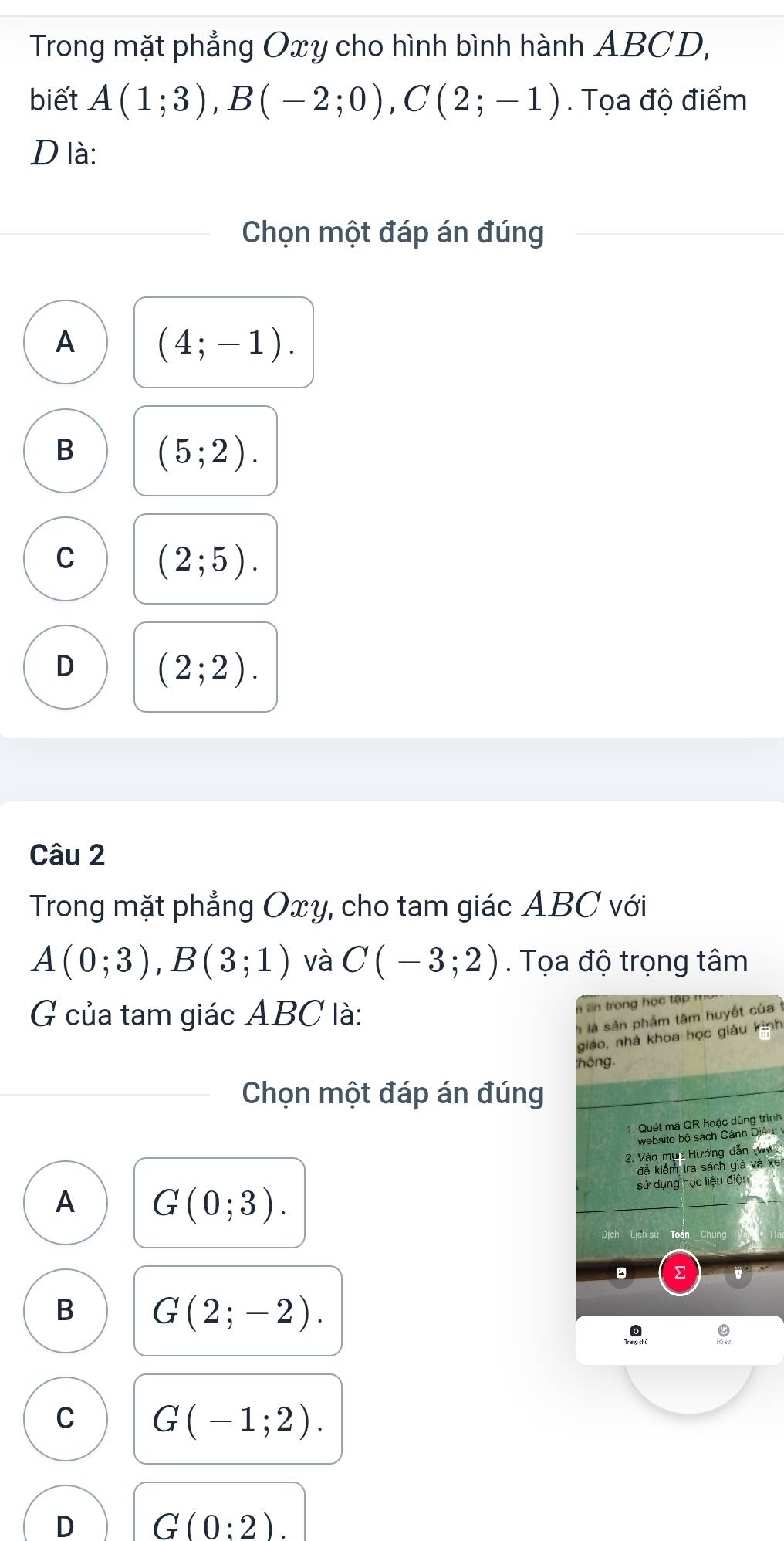 Trong mặt phẳng Oxy cho hình bình hành ABCD,
biết A(1;3), B(-2;0), C(2;-1). Tọa độ điểm
D là:
Chọn một đáp án đúng
A (4;-1).
B (5;2).
C (2;5).
D (2;2). 
Câu 2
Trong mặt phẳng Oxy, cho tam giác ABC với
A(0;3), B(3;1) và C(-3;2). Tọa độ trọng tâm
G của tam giác ABC là:
n tin trong học tập
à là sản phẩm tâm huyết của
giáo, nhà khoa học giàu kinh
thông.
Chọn một đáp án đúng
1. Quét mã QR hoặc dùng trình
website bộ sách Cánh Diệu:
2. Vào mục Hướng dẫn (W
đễ kiểm tra sách giả và xe
sử dụng học liệu điện
A G(0;3). 
Lịch sử Toàn
。
B G(2;-2).
C G(-1;2).
D G(0:2).