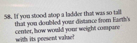 If you stood atop a ladder that was so tall 
that you doubled your distance from Earth's 
center, how would your weight compare 
with its present value?