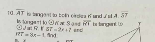 overline AT is tangent to both circles K and J at A. overline ST
is tangent to odot K at S and overline RT
odot J at R. If ST=2x+7 and
RT=3x+1 , find: 
a. x