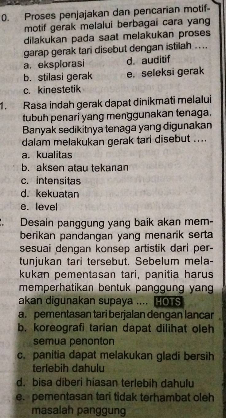 Proses penjajakan dan pencarian motif-
motif gerak melalui berbagai cara yang
dilakukan pada saat melakukan proses
garap gerak tari disebut dengan istilah ....
a. eksplorasi d. auditif
b. stilasi gerak e. seleksi gerak
c. kinestetik
1. Rasa indah gerak dapat dinikmati melalui
tubuh penari yang menggunakan tenaga.
Banyak sedikitnya tenaga yang digunakan
dalam melakukan gerak tari disebut ....
a. kualitas
b. aksen atau tekanan
c. intensitas
d. kekuatan
e. level
Desain panggung yang baik akan mem-
berikan pandangan yang menarik serta
sesuai dengan konsep artistik dari per-
tunjukan tari tersebut. Sebelum mela-
kukan pementasan tari, panitia harus
memperhatikan bentuk panggung yang .
akan digunakan supaya .... HOTS
a. pementasan tari berjalan dengan lancar
b. koreografi tarian dapat dilihat oleh
semua penonton
c. panitia dapat melakukan gladi bersih
terlebih dahulu
d. bisa diberi hiasan terlebih dahulu
e. pementasan tari tidak terhambat oleh
masalah panggung