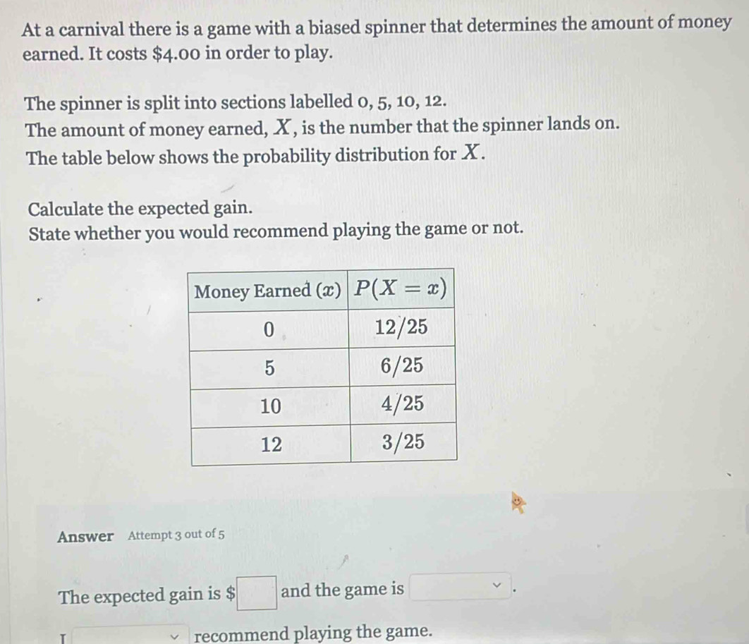 At a carnival there is a game with a biased spinner that determines the amount of money
earned. It costs $4.00 in order to play.
The spinner is split into sections labelled 0, 5, 10, 12.
The amount of money earned, X, is the number that the spinner lands on.
The table below shows the probability distribution for X.
Calculate the expected gain.
State whether you would recommend playing the game or not.
Answer Attempt 3 out of 5
The expected gain is $□ and the game is □ .
recommend playing the game.