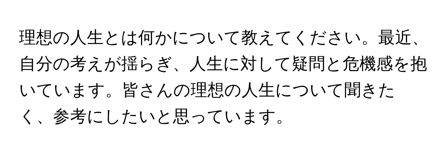 理想の人生とは何かについて教えてください。最近、自分の考えが揺らぎ、人生に対して疑問と危機感を抱いています。皆さんの理想の人生について聞きたく、参考にしたいと思っています。