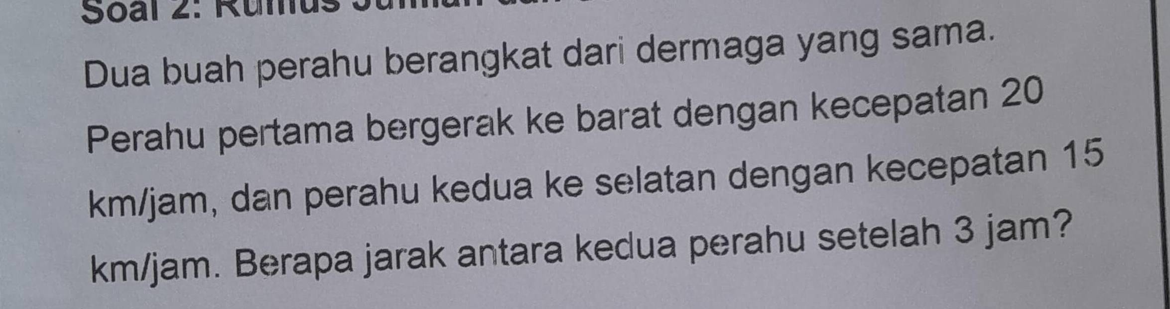 Soal 2: Rumu: 
Dua buah perahu berangkat dari dermaga yang sama. 
Perahu pertama bergerak ke barat dengan kecepatan 20
km/jam, dan perahu kedua ke selatan dengan kecepatan 15
km/jam. Berapa jarak antara kedua perahu setelah 3 jam?