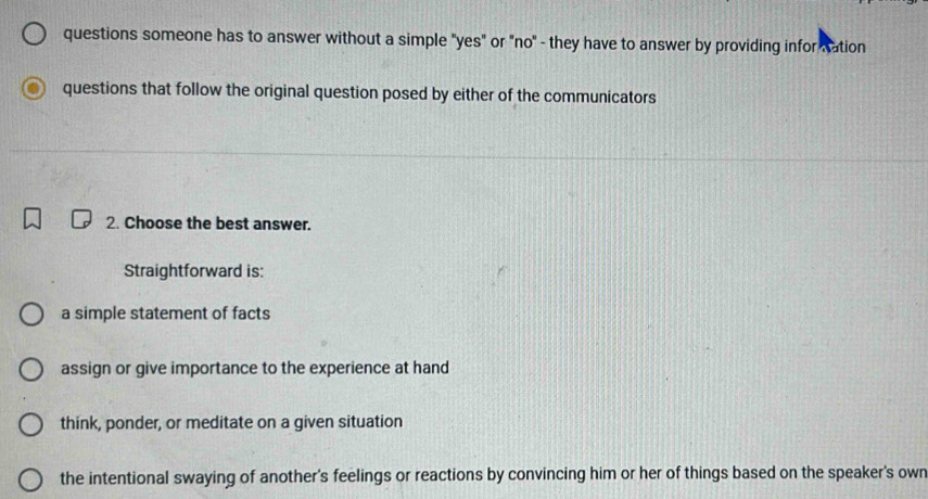 questions someone has to answer without a simple "yes" or "no" - they have to answer by providing infor nation
questions that follow the original question posed by either of the communicators
2. Choose the best answer.
Straightforward is:
a simple statement of facts
assign or give importance to the experience at hand
think, ponder, or meditate on a given situation
the intentional swaying of another's feelings or reactions by convincing him or her of things based on the speaker's own