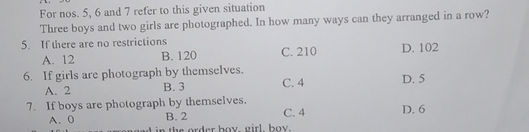 For nos. 5, 6 and 7 refer to this given situation
Three boys and two girls are photographed. In how many ways can they arranged in a row?
5. If there are no restrictions
C. 210
A. 12 B. 120 D. 102
6. If girls are photograph by themselves. D. 5
A. 2 B. 3
C. 4
7. If boys are photograph by themselves.
A. 0 B. 2
C. 4 D. 6
n t rd er boy, girl, boy.