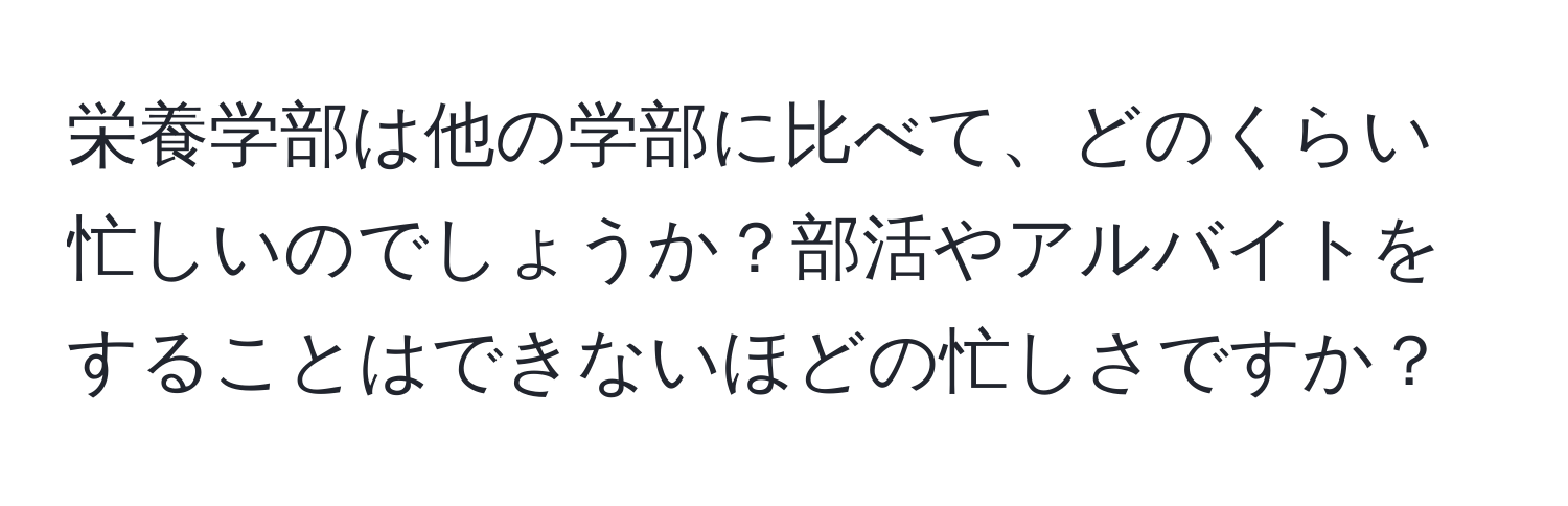 栄養学部は他の学部に比べて、どのくらい忙しいのでしょうか？部活やアルバイトをすることはできないほどの忙しさですか？